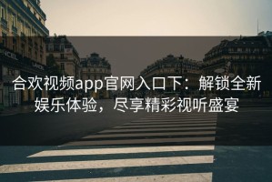 合欢视频app官网入口下：解锁全新娱乐体验，尽享精彩视听盛宴
