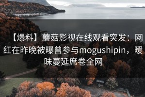 【爆料】蘑菇影视在线观看突发：网红在昨晚被曝曾参与mogushipin，暧昧蔓延席卷全网