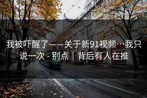 我被吓醒了——关于新91视频…我只说一次 - 别点｜背后有人在推