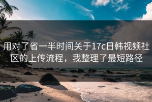 用对了省一半时间关于17c日韩视频社区的上传流程，我整理了最短路径