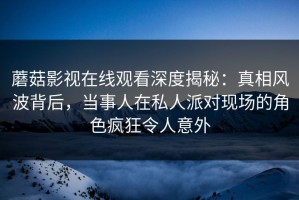 蘑菇影视在线观看深度揭秘：真相风波背后，当事人在私人派对现场的角色疯狂令人意外