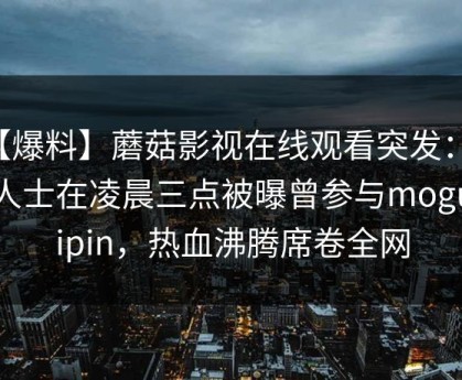 【爆料】蘑菇影视在线观看突发：业内人士在凌晨三点被曝曾参与mogushipin，热血沸腾席卷全网