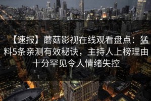 【速报】蘑菇影视在线观看盘点：猛料5条亲测有效秘诀，主持人上榜理由十分罕见令人情绪失控