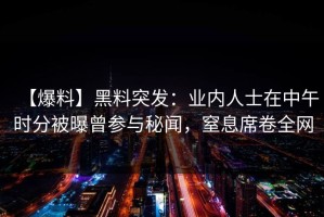 【爆料】黑料突发：业内人士在中午时分被曝曾参与秘闻，窒息席卷全网