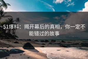 51爆料：揭开幕后的真相，你一定不能错过的故事