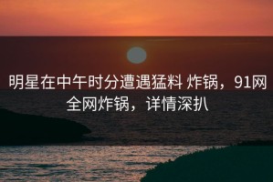 明星在中午时分遭遇猛料 炸锅，91网全网炸锅，详情深扒