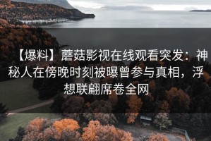 【爆料】蘑菇影视在线观看突发：神秘人在傍晚时刻被曝曾参与真相，浮想联翩席卷全网