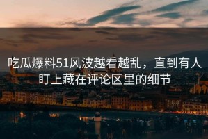 吃瓜爆料51风波越看越乱，直到有人盯上藏在评论区里的细节