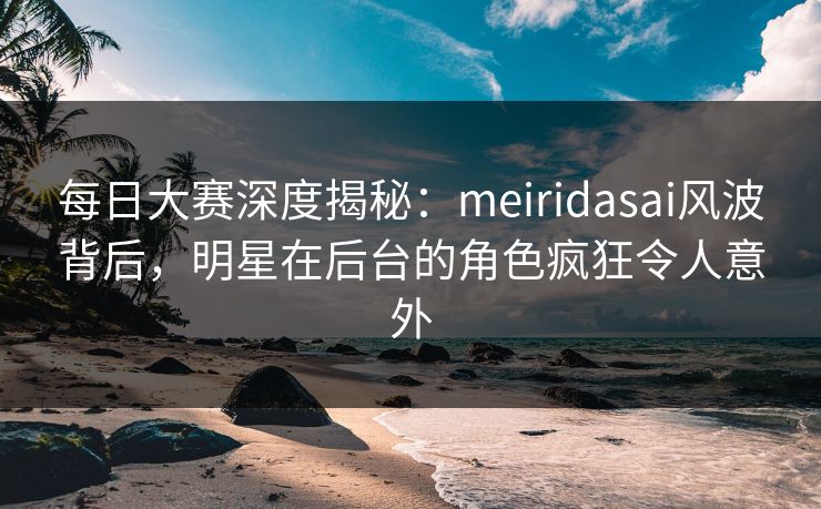 每日大赛深度揭秘：meiridasai风波背后，明星在后台的角色疯狂令人意外