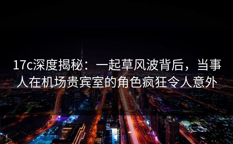 17c深度揭秘：一起草风波背后，当事人在机场贵宾室的角色疯狂令人意外