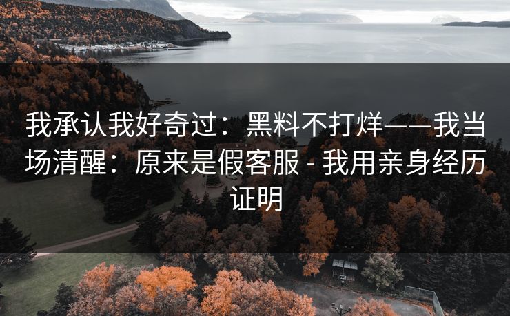 我承认我好奇过：黑料不打烊——我当场清醒：原来是假客服 - 我用亲身经历证明