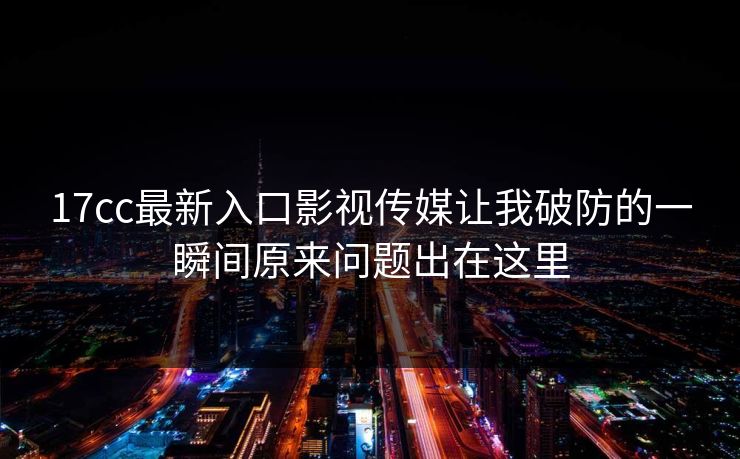 17cc最新入口影视传媒让我破防的一瞬间原来问题出在这里 17cc最新入口影视传媒让我破防的一瞬间原来问题出在这里