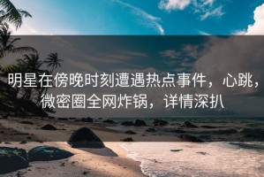 明星在傍晚时刻遭遇热点事件，心跳，微密圈全网炸锅，详情深扒