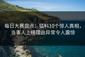 每日大赛盘点：猛料10个惊人真相，当事人上榜理由异常令人震惊