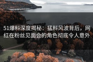 51爆料深度揭秘：猛料风波背后，网红在粉丝见面会的角色彻底令人意外