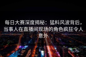 每日大赛深度揭秘：猛料风波背后，当事人在直播间现场的角色疯狂令人意外