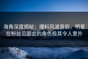 海角深度揭秘：爆料风波背后，明星在粉丝见面会的角色极其令人意外