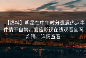 【爆料】明星在中午时分遭遇热点事件情不自禁，蘑菇影视在线观看全网炸锅，详情查看