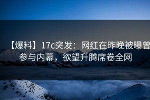 【爆料】17c突发：网红在昨晚被曝曾参与内幕，欲望升腾席卷全网