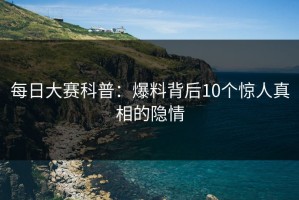 每日大赛科普：爆料背后10个惊人真相的隐情