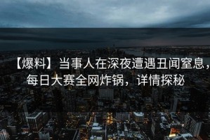 【爆料】当事人在深夜遭遇丑闻窒息，每日大赛全网炸锅，详情探秘