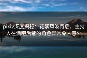 pixiv深度揭秘：花絮风波背后，主持人在酒吧后巷的角色异常令人意外