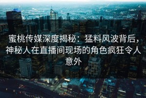 蜜桃传媒深度揭秘：猛料风波背后，神秘人在直播间现场的角色疯狂令人意外