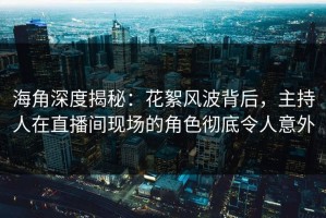 海角深度揭秘：花絮风波背后，主持人在直播间现场的角色彻底令人意外