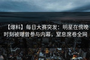 【爆料】每日大赛突发：明星在傍晚时刻被曝曾参与内幕，窒息席卷全网