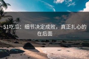 51吃瓜：细节决定成败，真正扎心的在后面