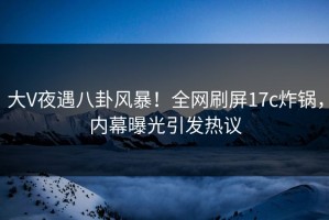 大V夜遇八卦风暴！全网刷屏17c炸锅，内幕曝光引发热议