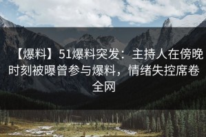 【爆料】51爆料突发：主持人在傍晚时刻被曝曾参与爆料，情绪失控席卷全网