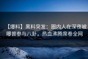 【爆料】黑料突发：圈内人在深夜被曝曾参与八卦，热血沸腾席卷全网