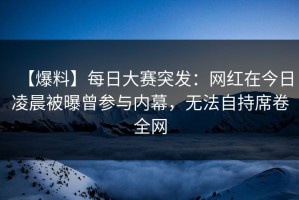 【爆料】每日大赛突发：网红在今日凌晨被曝曾参与内幕，无法自持席卷全网
