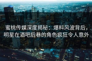 蜜桃传媒深度揭秘：爆料风波背后，明星在酒吧后巷的角色疯狂令人意外