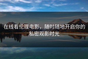 在线看伦理电影，随时随地开启你的私密观影时光