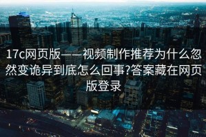 17c网页版——视频制作推荐为什么忽然变诡异到底怎么回事?答案藏在网页版登录