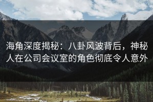 海角深度揭秘：八卦风波背后，神秘人在公司会议室的角色彻底令人意外