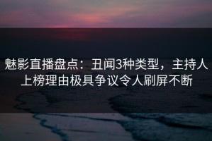 魅影直播盘点：丑闻3种类型，主持人上榜理由极具争议令人刷屏不断