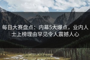 每日大赛盘点：内幕5大爆点，业内人士上榜理由罕见令人震撼人心