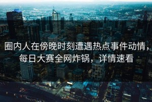 圈内人在傍晚时刻遭遇热点事件动情，每日大赛全网炸锅，详情速看