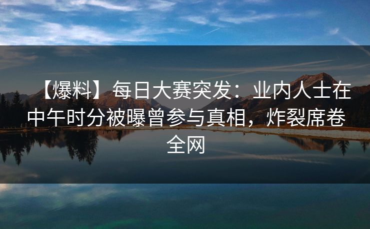 【爆料】每日大赛突发：业内人士在中午时分被曝曾参与真相，炸裂席卷全网
