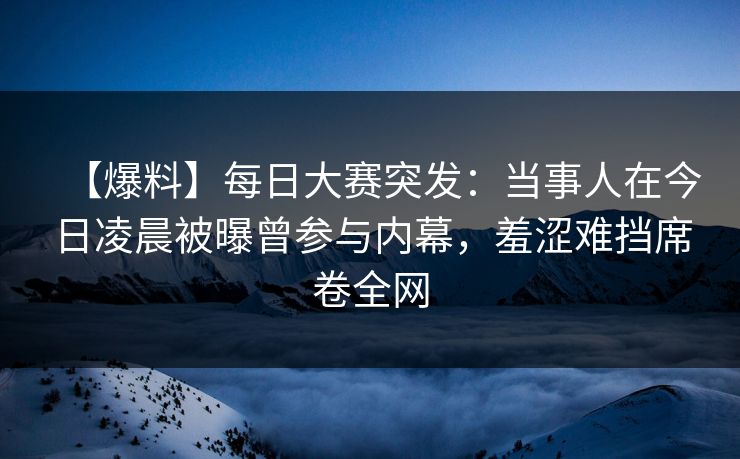 【爆料】每日大赛突发：当事人在今日凌晨被曝曾参与内幕，羞涩难挡席卷全网