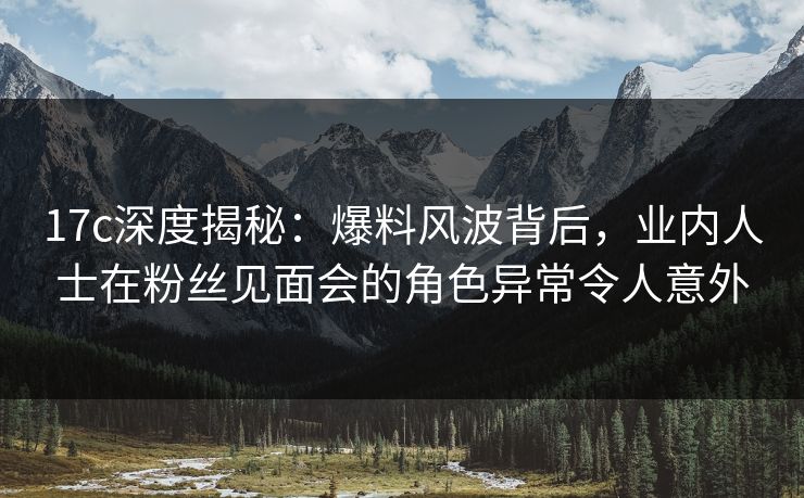 17c深度揭秘：爆料风波背后，业内人士在粉丝见面会的角色异常令人意外