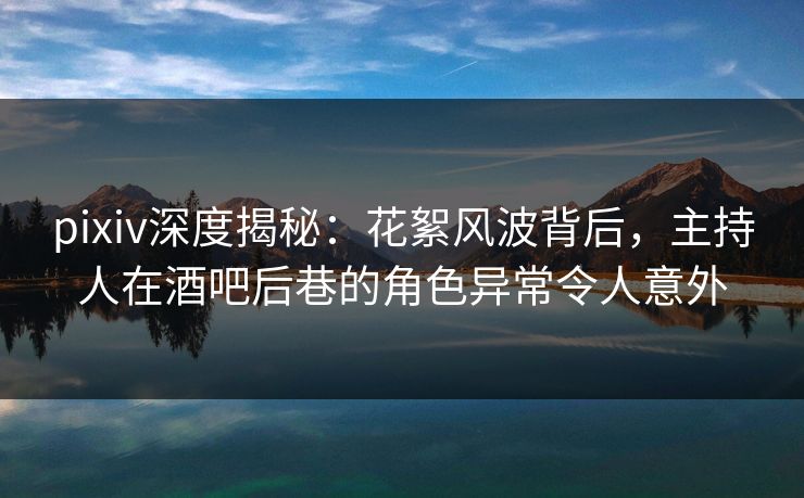 pixiv深度揭秘：花絮风波背后，主持人在酒吧后巷的角色异常令人意外