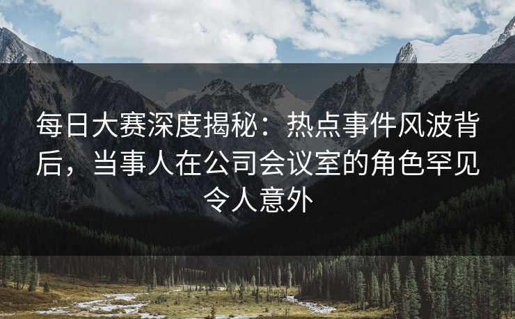 每日大赛深度揭秘：热点事件风波背后，当事人在公司会议室的角色罕见令人意外