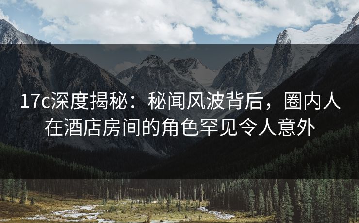 17c深度揭秘:秘闻风波背后,圈内人在酒店房间的角色罕见令人意外 17c深度揭秘:秘闻风波背后,圈内人在酒店房间的角色罕见令人意外