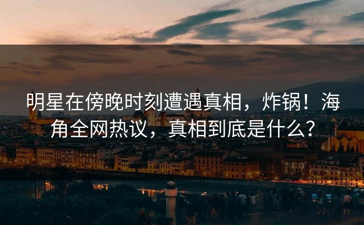 明星在傍晚时刻遭遇真相，炸锅！海角全网热议，真相到底是什么？