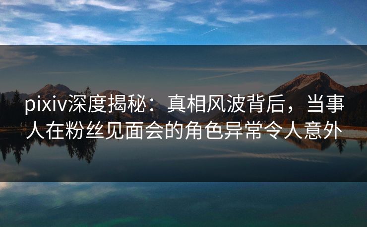 pixiv深度揭秘：真相风波背后，当事人在粉丝见面会的角色异常令人意外