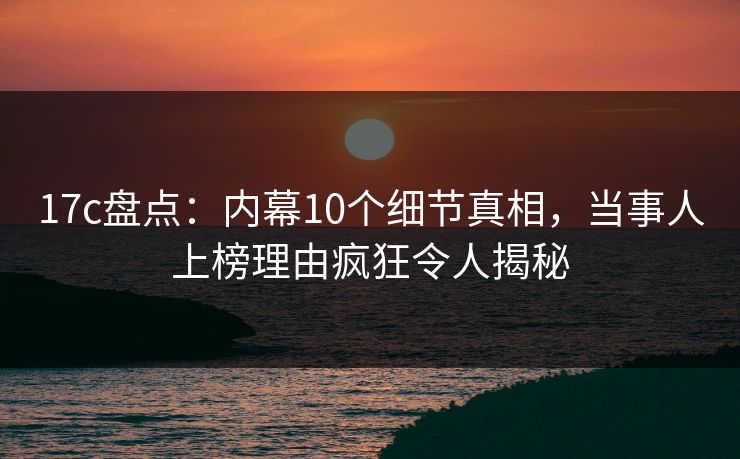 17c盘点：内幕10个细节真相，当事人上榜理由疯狂令人揭秘